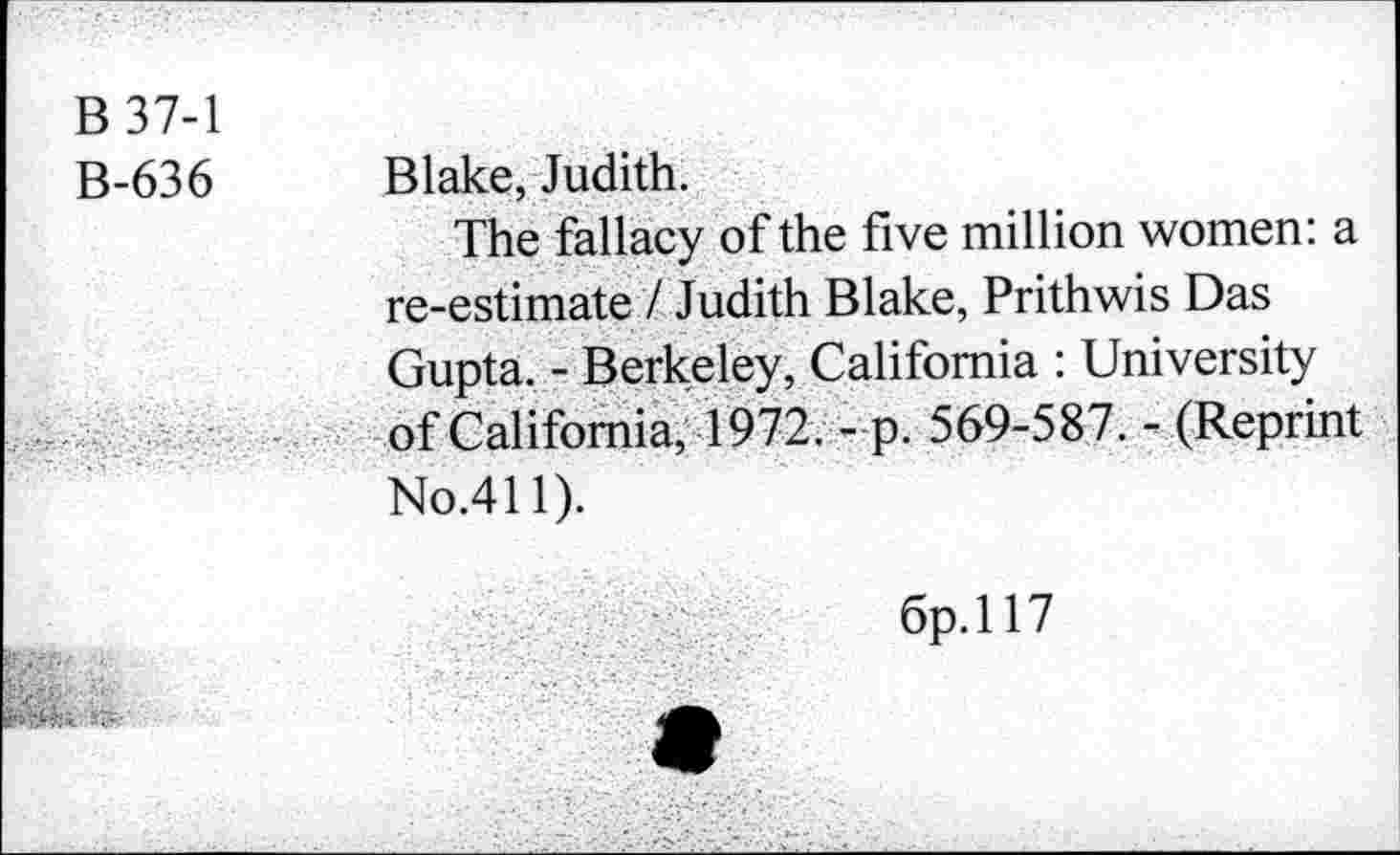 ﻿B 37-1
B-636 Blake, Judith.
The fallacy of the five million women: a re-estimate / Judith Blake, Prithwis Das Gupta. - Berkeley, California : University of California, 1972. - p. 569-587. - (Reprint No.411).
6p.ll7